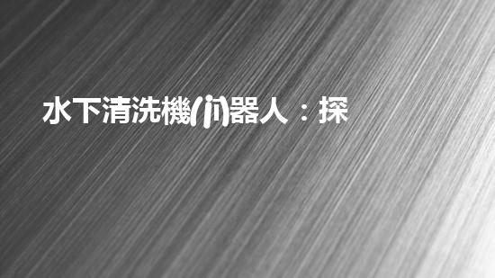 水下清洗機(jī)器人：探索海底秘境，解放人力勞動(dòng)！